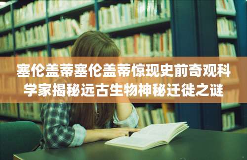塞伦盖蒂塞伦盖蒂惊现史前奇观科学家揭秘远古生物神秘迁徙之谜