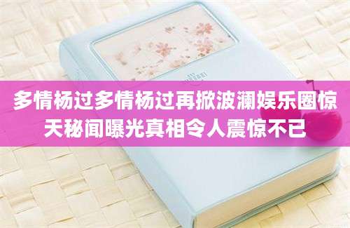 多情杨过多情杨过再掀波澜娱乐圈惊天秘闻曝光真相令人震惊不已
