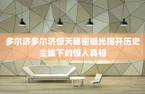 多尔济多尔济惊天秘密曝光揭开历史尘埃下的惊人真相