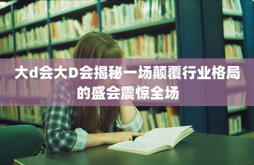 大d会大D会揭秘一场颠覆行业格局的盛会震惊全场