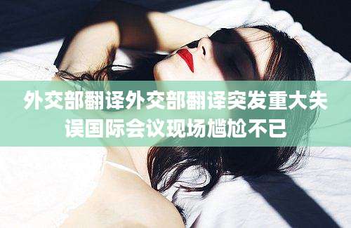 外交部翻译外交部翻译突发重大失误国际会议现场尴尬不已