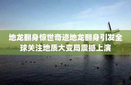 地龙翻身惊世奇迹地龙翻身引发全球关注地质大变局震撼上演