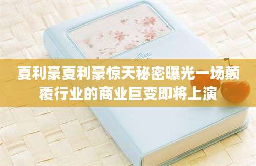 夏利豪夏利豪惊天秘密曝光一场颠覆行业的商业巨变即将上演