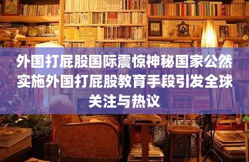 外国打屁股国际震惊神秘国家公然实施外国打屁股教育手段引发全球关注与热议