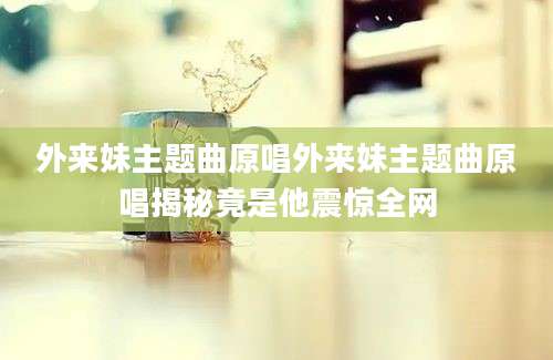 外来妹主题曲原唱外来妹主题曲原唱揭秘竟是他震惊全网