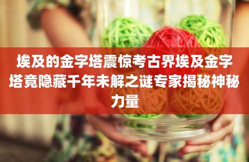 埃及的金字塔震惊考古界埃及金字塔竟隐藏千年未解之谜专家揭秘神秘力量