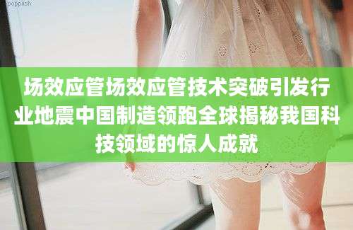 场效应管场效应管技术突破引发行业地震中国制造领跑全球揭秘我国科技领域的惊人成就