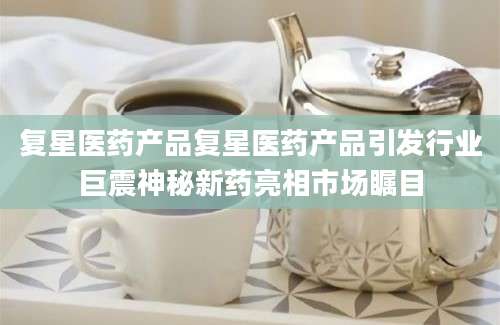 复星医药产品复星医药产品引发行业巨震神秘新药亮相市场瞩目