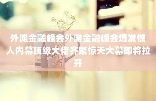 外滩金融峰会外滩金融峰会爆发惊人内幕顶级大佬齐聚惊天大幕即将拉开
