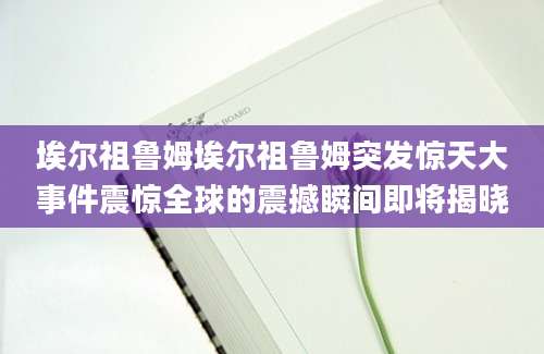 埃尔祖鲁姆埃尔祖鲁姆突发惊天大事件震惊全球的震撼瞬间即将揭晓