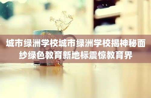 城市绿洲学校城市绿洲学校揭神秘面纱绿色教育新地标震惊教育界