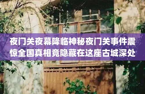 夜门关夜幕降临神秘夜门关事件震惊全国真相竟隐藏在这座古城深处