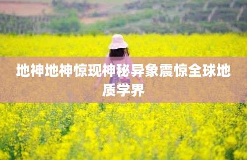 地神地神惊现神秘异象震惊全球地质学界