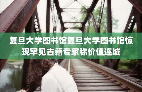 复旦大学图书馆复旦大学图书馆惊现罕见古籍专家称价值连城