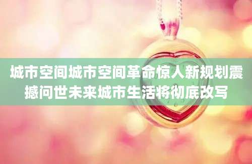 城市空间城市空间革命惊人新规划震撼问世未来城市生活将彻底改写