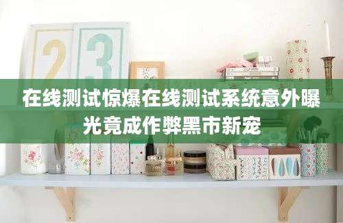 在线测试惊爆在线测试系统意外曝光竟成作弊黑市新宠