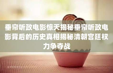 垂帘听政电影惊天揭秘垂帘听政电影背后的历史真相揭秘清朝宫廷权力争夺战