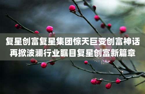 复星创富复星集团惊天巨变创富神话再掀波澜行业瞩目复星创富新篇章