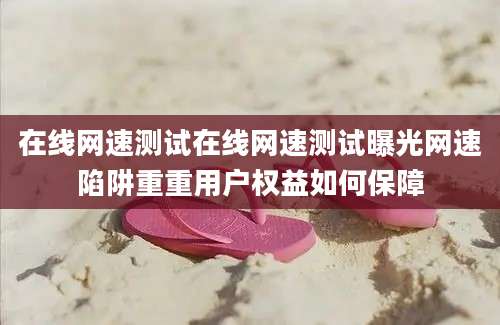 在线网速测试在线网速测试曝光网速陷阱重重用户权益如何保障