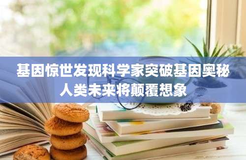 基因惊世发现科学家突破基因奥秘人类未来将颠覆想象
