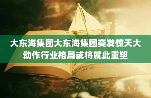 大东海集团大东海集团突发惊天大动作行业格局或将就此重塑