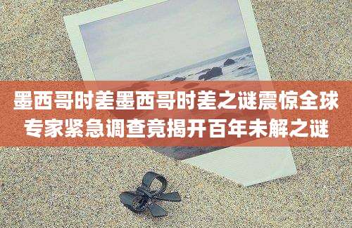 墨西哥时差墨西哥时差之谜震惊全球专家紧急调查竟揭开百年未解之谜