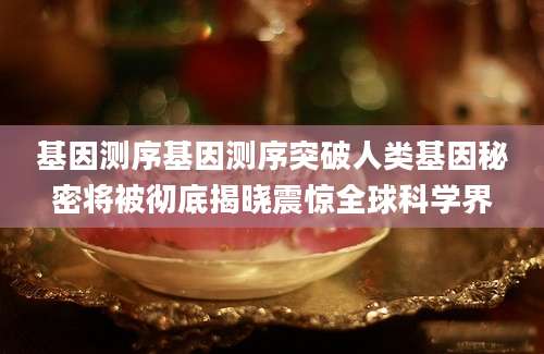 基因测序基因测序突破人类基因秘密将被彻底揭晓震惊全球科学界