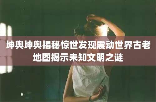 坤舆坤舆揭秘惊世发现震动世界古老地图揭示未知文明之谜