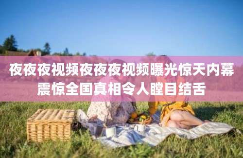 夜夜夜视频夜夜夜视频曝光惊天内幕震惊全国真相令人瞠目结舌