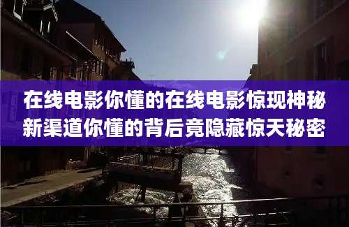 在线电影你懂的在线电影惊现神秘新渠道你懂的背后竟隐藏惊天秘密