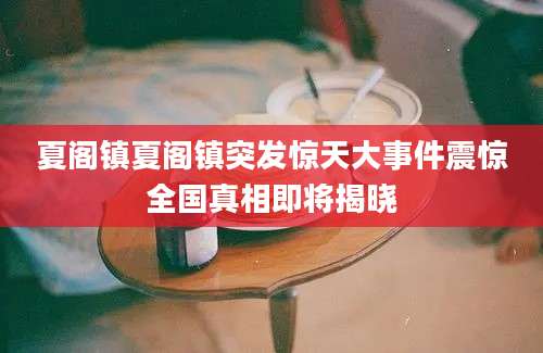 夏阁镇夏阁镇突发惊天大事件震惊全国真相即将揭晓