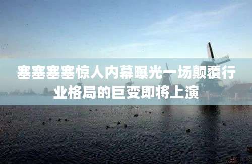 塞塞塞塞惊人内幕曝光一场颠覆行业格局的巨变即将上演