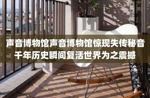 声音博物馆声音博物馆惊现失传秘音千年历史瞬间复活世界为之震撼