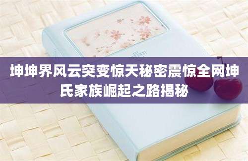 坤坤界风云突变惊天秘密震惊全网坤氏家族崛起之路揭秘