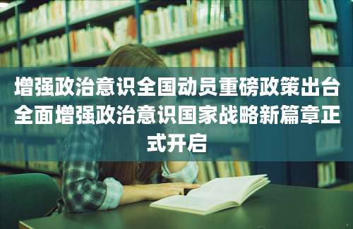 增强政治意识全国动员重磅政策出台全面增强政治意识国家战略新篇章正式开启