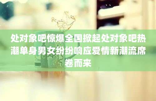 处对象吧惊爆全国掀起处对象吧热潮单身男女纷纷响应爱情新潮流席卷而来