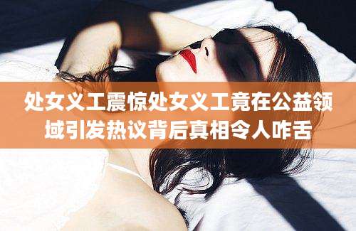 处女义工震惊处女义工竟在公益领域引发热议背后真相令人咋舌