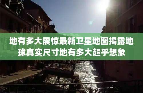 地有多大震惊最新卫星地图揭露地球真实尺寸地有多大超乎想象
