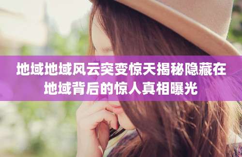 地域地域风云突变惊天揭秘隐藏在地域背后的惊人真相曝光