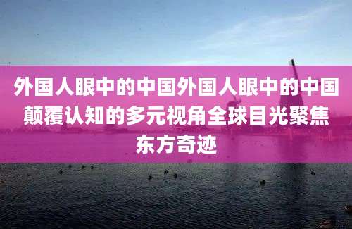 外国人眼中的中国外国人眼中的中国颠覆认知的多元视角全球目光聚焦东方奇迹