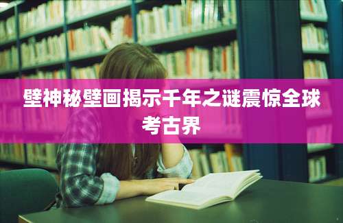 壁神秘壁画揭示千年之谜震惊全球考古界