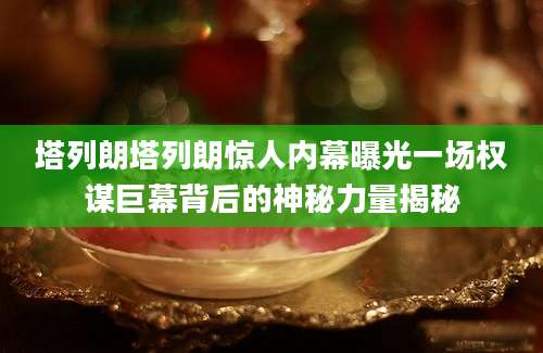 塔列朗塔列朗惊人内幕曝光一场权谋巨幕背后的神秘力量揭秘