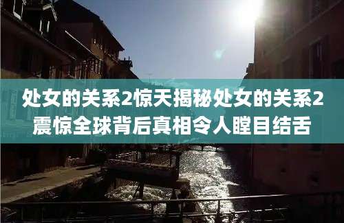 处女的关系2惊天揭秘处女的关系2震惊全球背后真相令人瞠目结舌
