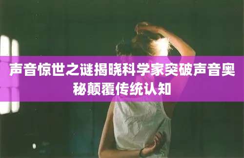 声音惊世之谜揭晓科学家突破声音奥秘颠覆传统认知