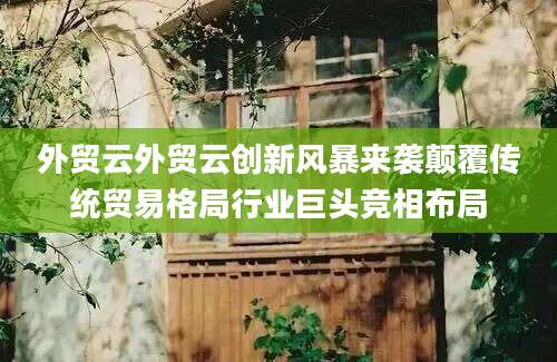 外贸云外贸云创新风暴来袭颠覆传统贸易格局行业巨头竞相布局