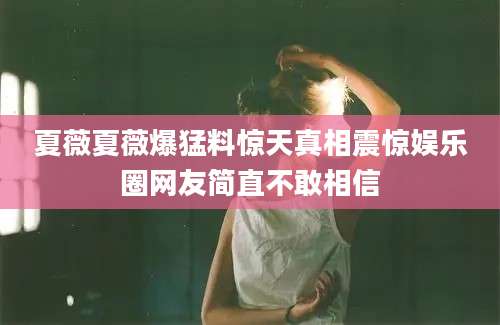 夏薇夏薇爆猛料惊天真相震惊娱乐圈网友简直不敢相信