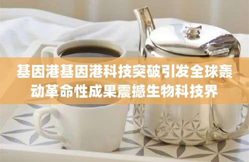 基因港基因港科技突破引发全球轰动革命性成果震撼生物科技界