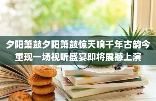 夕阳箫鼓夕阳箫鼓惊天响千年古韵今重现一场视听盛宴即将震撼上演