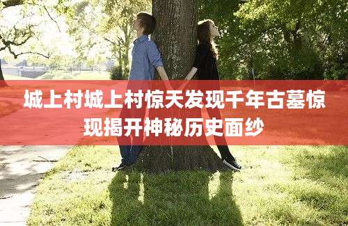 城上村城上村惊天发现千年古墓惊现揭开神秘历史面纱