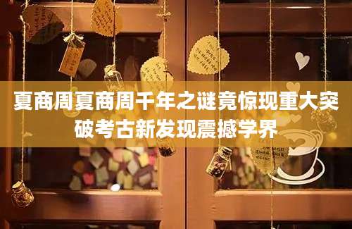 夏商周夏商周千年之谜竟惊现重大突破考古新发现震撼学界